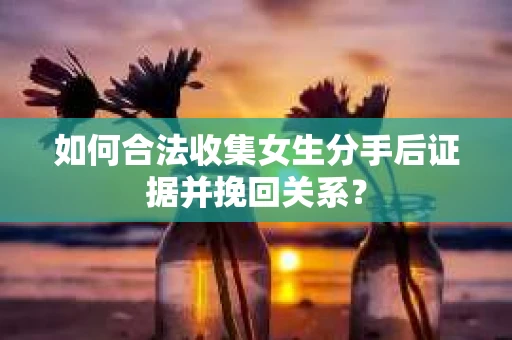 如何合法收集女生分手后证据并挽回关系？