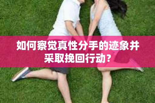 如何察觉真性分手的迹象并采取挽回行动？