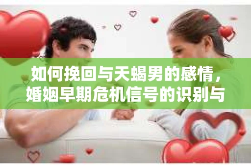 如何挽回与天蝎男的感情，婚姻早期危机信号的识别与应对