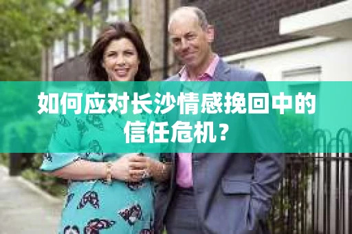 如何应对长沙情感挽回中的信任危机？
