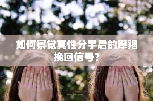 如何察觉真性分手后的摩羯挽回信号？