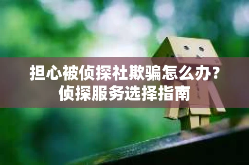 担心被侦探社欺骗怎么办？侦探服务选择指南