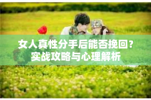 女人真性分手后能否挽回？实战攻略与心理解析