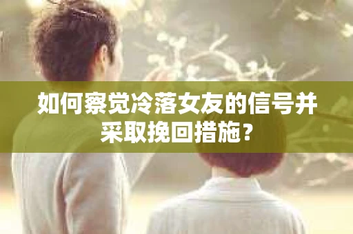 如何察觉冷落女友的信号并采取挽回措施？