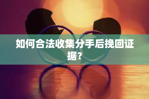 如何合法收集分手后挽回证据？