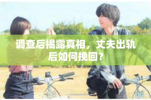 调查后揭露真相，丈夫出轨后如何挽回？