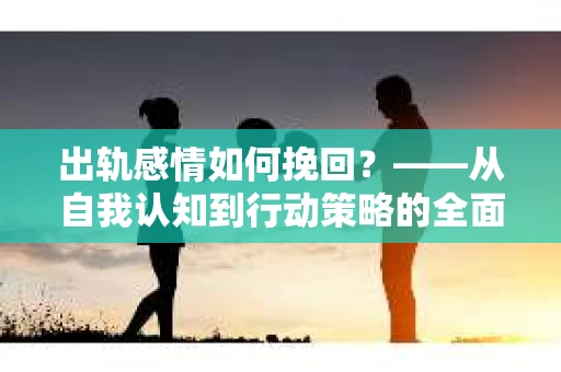 出轨感情如何挽回？——从自我认知到行动策略的全面解析