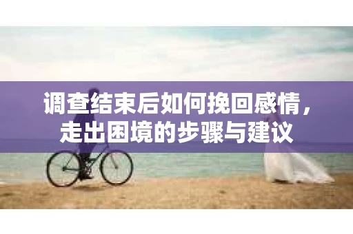 调查结束后如何挽回感情，走出困境的步骤与建议
