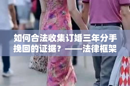 如何合法收集订婚三年分手挽回的证据？——法律框架下的有效证据收集方案
