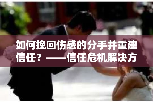 如何挽回伤感的分手并重建信任?——信任危机解决方案 如何挽回伤感的分手并重建信任?——信任危机解决方案