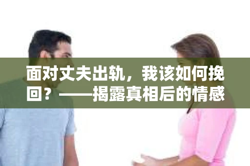 面对丈夫出轨,我该如何挽回?——揭露真相后的情感疗愈与人生决策 面对丈夫出轨,我该如何挽回?——揭露真相后的情感疗愈与人生决策