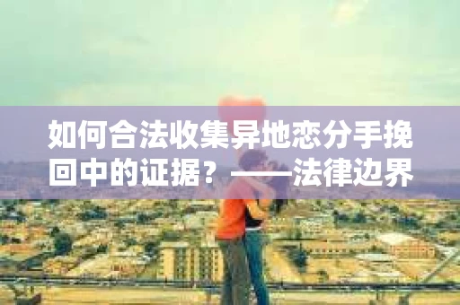 如何合法收集异地恋分手挽回中的证据？——法律边界内的取证策略