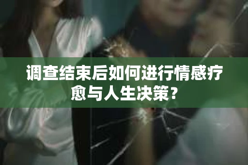 调查结束后如何进行情感疗愈与人生决策？
