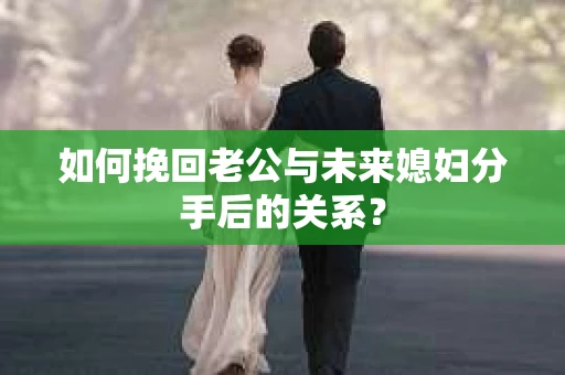 如何挽回老公与未来媳妇分手后的关系？
