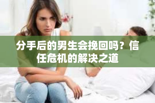 分手后的男生会挽回吗？信任危机的解决之道