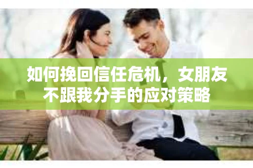如何挽回信任危机，女朋友不跟我分手的应对策略